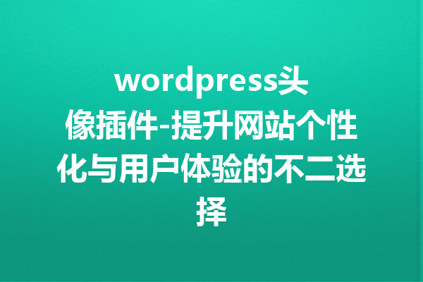 wordpress头像插件-提升网站个性化与用户体验的不二选择