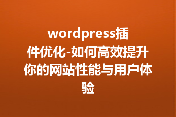 wordpress插件优化-如何高效提升你的网站性能与用户体验