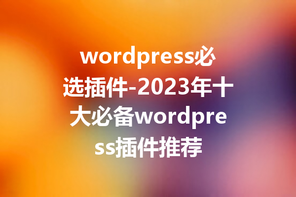 wordpress必选插件-2023年十大必备wordpress插件推荐