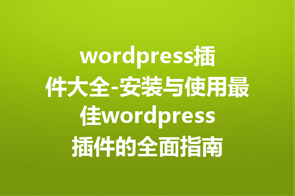wordpress插件大全-安装与使用最佳wordpress插件的全面指南