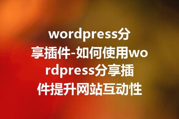 wordpress分享插件-如何使用wordpress分享插件提升网站互动性