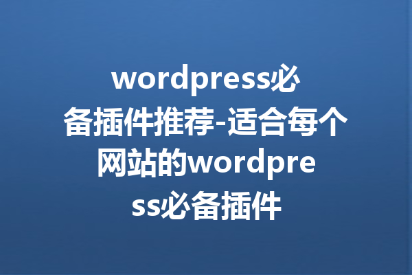 wordpress必备插件推荐-适合每个网站的wordpress必备插件