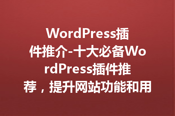 WordPress插件推介-十大必备WordPress插件推荐，提升网站功能和用户体验！