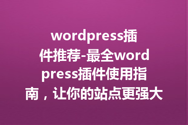 wordpress插件推荐-最全wordpress插件使用指南，让你的站点更强大！