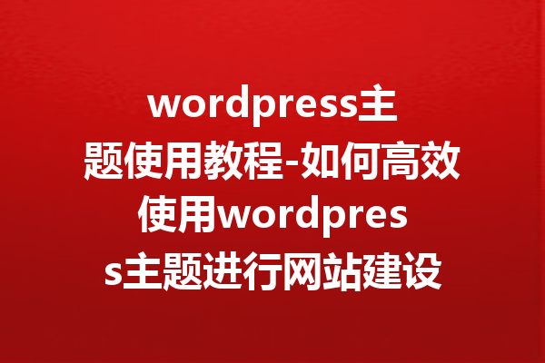 wordpress主题使用教程-如何高效使用wordpress主题进行网站建设