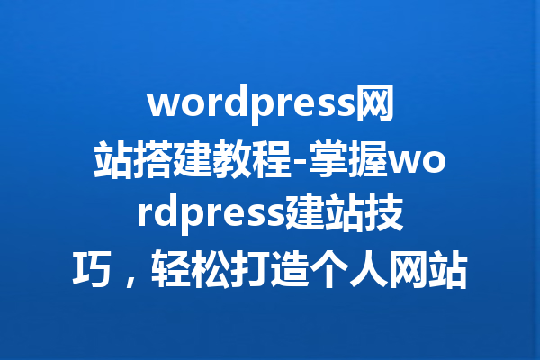wordpress网站搭建教程-掌握wordpress建站技巧，轻松打造个人网站