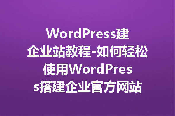 WordPress建企业站教程-如何轻松使用WordPress搭建企业官方网站