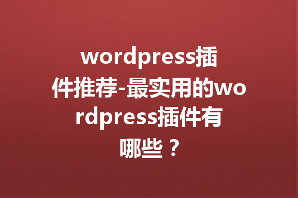 wordpress插件推荐-最实用的wordpress插件有哪些？