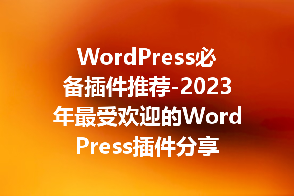 WordPress必备插件推荐-2023年最受欢迎的WordPress插件分享
