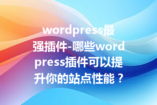 wordpress最强插件-哪些wordpress插件可以提升你的站点性能？