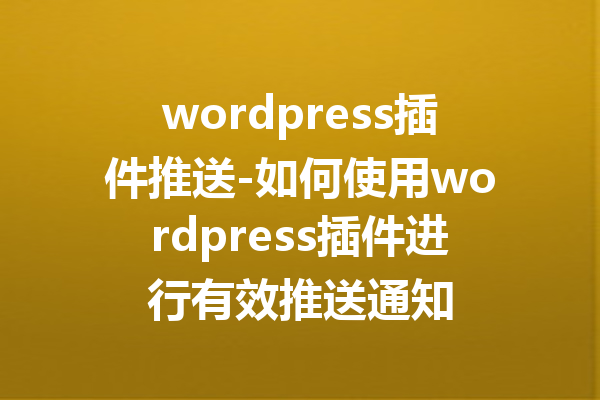 wordpress插件推送-如何使用wordpress插件进行有效推送通知