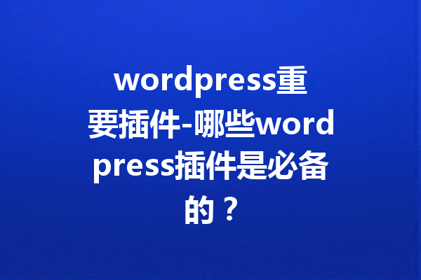wordpress重要插件-哪些wordpress插件是必备的？