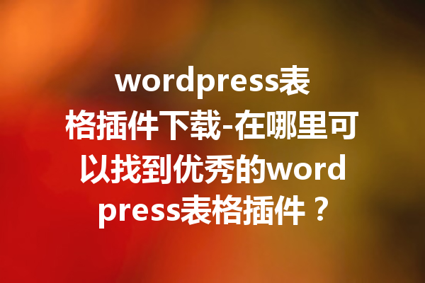 wordpress表格插件下载-在哪里可以找到优秀的wordpress表格插件？