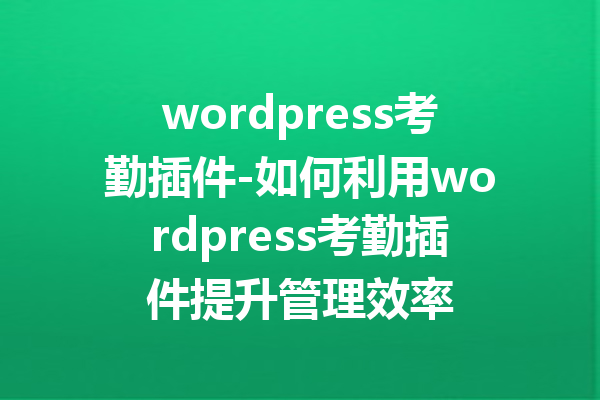wordpress考勤插件-如何利用wordpress考勤插件提升管理效率