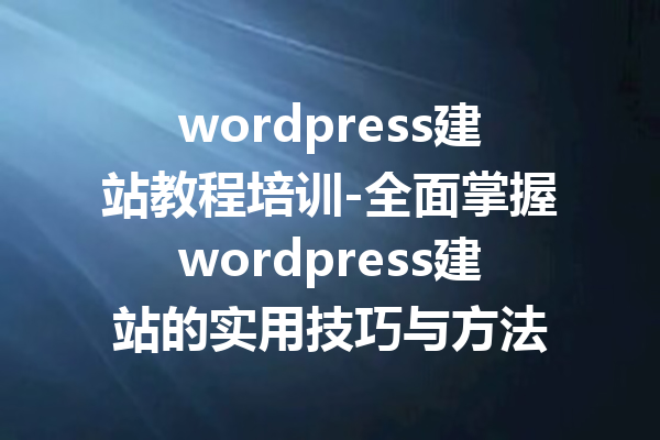 wordpress建站教程培训-全面掌握wordpress建站的实用技巧与方法