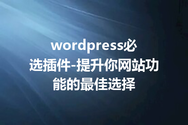 wordpress必选插件-提升你网站功能的最佳选择