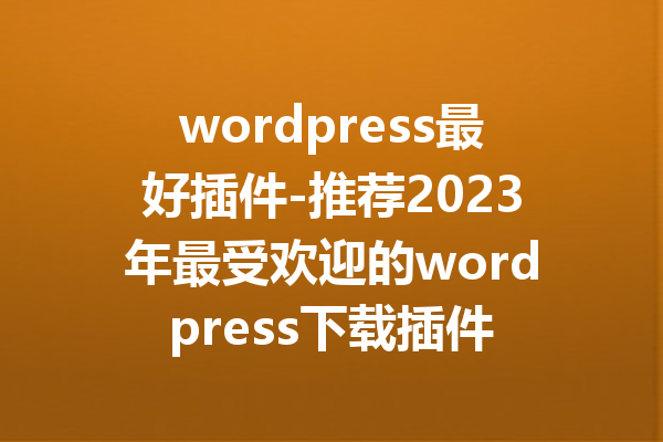 wordpress最好插件-推荐2023年最受欢迎的wordpress下载插件