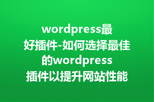 wordpress最好插件-如何选择最佳的wordpress插件以提升网站性能