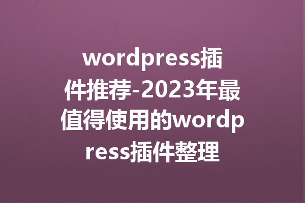 wordpress插件推荐-2023年最值得使用的wordpress插件整理