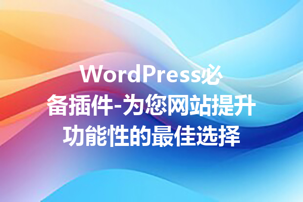 WordPress必备插件-为您网站提升功能性的最佳选择