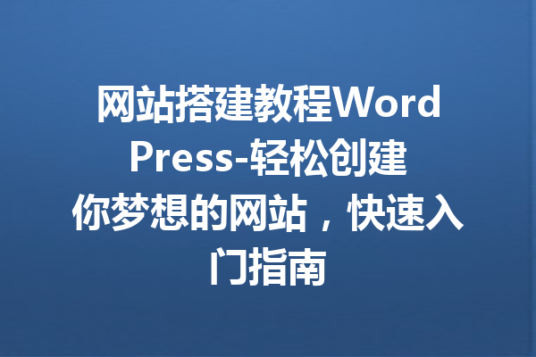 网站搭建教程WordPress-轻松创建你梦想的网站，快速入门指南