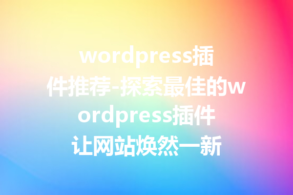 wordpress插件推荐-探索最佳的wordpress插件让网站焕然一新
