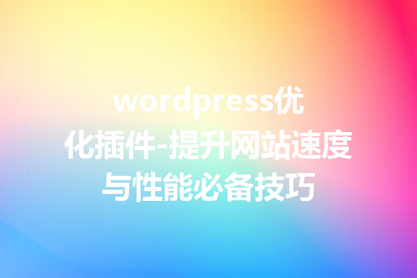wordpress优化插件-提升网站速度与性能必备技巧