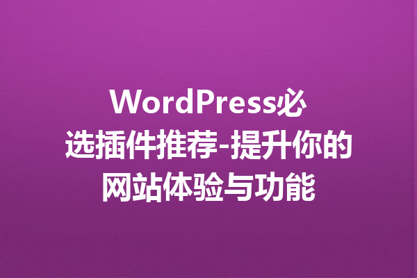 WordPress必选插件推荐-提升你的网站体验与功能