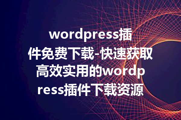 wordpress插件免费下载-快速获取高效实用的wordpress插件下载资源