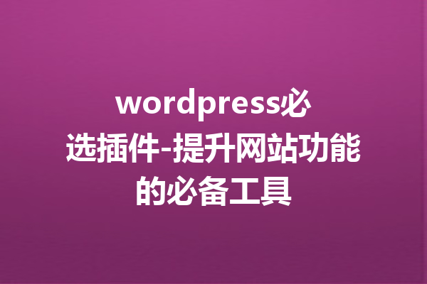 wordpress必选插件-提升网站功能的必备工具