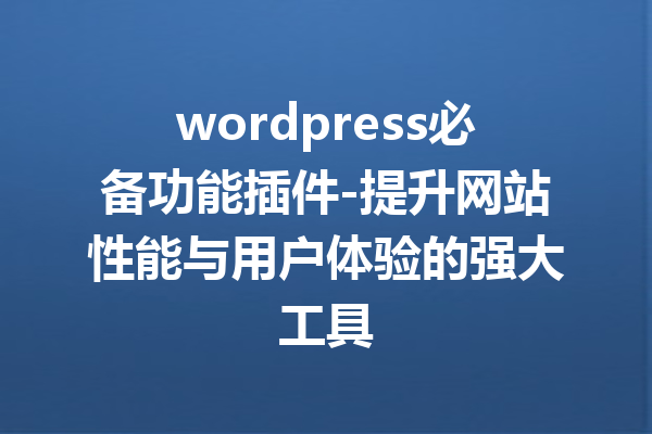 wordpress必备功能插件-提升网站性能与用户体验的强大工具