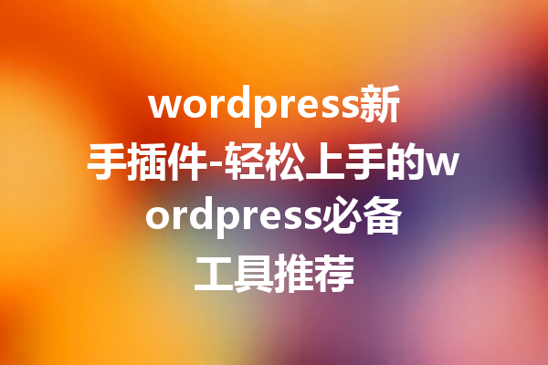 wordpress新手插件-轻松上手的wordpress必备工具推荐