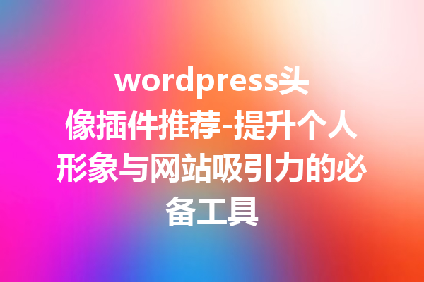 wordpress头像插件推荐-提升个人形象与网站吸引力的必备工具