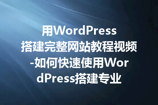 用WordPress搭建完整网站教程视频-如何快速使用WordPress搭建专业网站