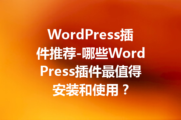 WordPress插件推荐-哪些WordPress插件最值得安装和使用？