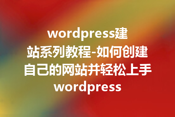 wordpress建站系列教程-如何创建自己的网站并轻松上手wordpress
