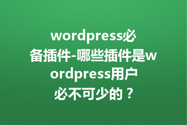 wordpress必备插件-哪些插件是wordpress用户必不可少的？