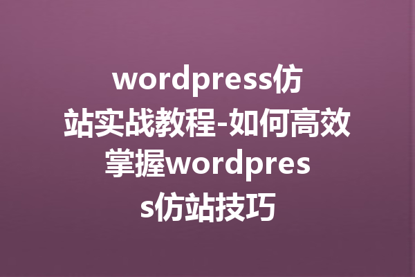 wordpress仿站实战教程-如何高效掌握wordpress仿站技巧