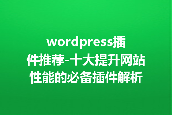 wordpress插件推荐-十大提升网站性能的必备插件解析