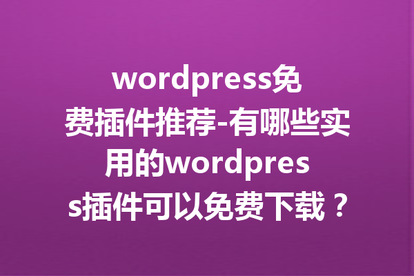 wordpress免费插件推荐-有哪些实用的wordpress插件可以免费下载？