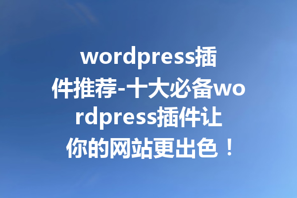 wordpress插件推荐-十大必备wordpress插件让你的网站更出色！