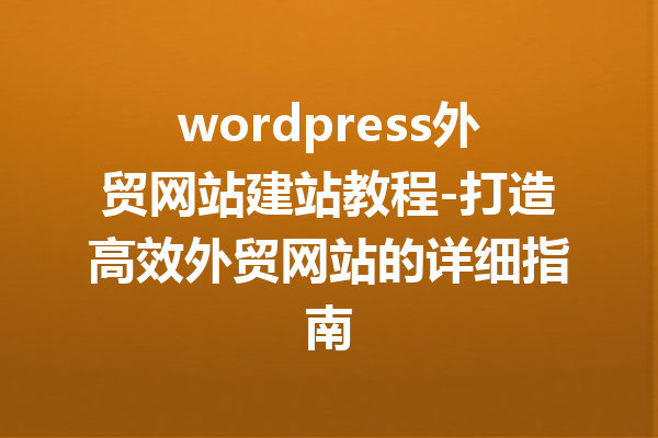 wordpress外贸网站建站教程-打造高效外贸网站的详细指南