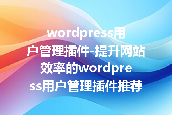 wordpress用户管理插件-提升网站效率的wordpress用户管理插件推荐