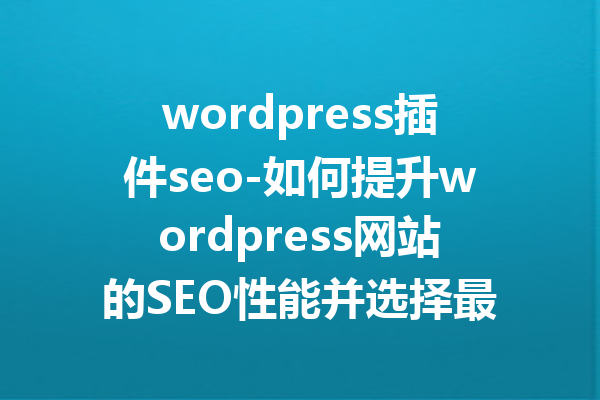 wordpress插件seo-如何提升wordpress网站的SEO性能并选择最佳插件