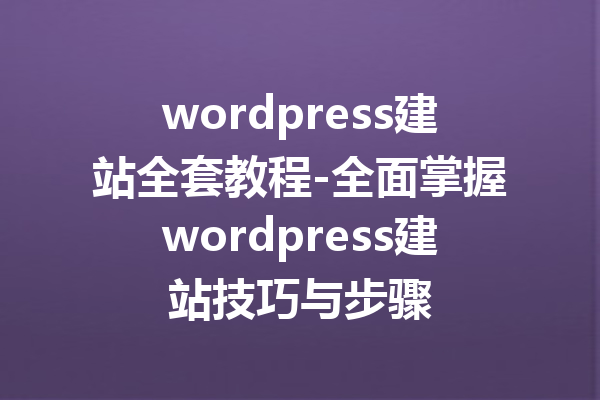 wordpress建站全套教程-全面掌握wordpress建站技巧与步骤