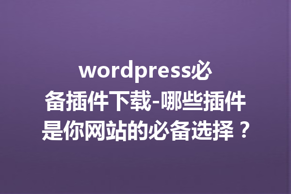 wordpress必备插件下载-哪些插件是你网站的必备选择？
