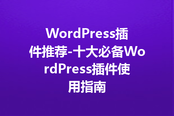 WordPress插件推荐-十大必备WordPress插件使用指南