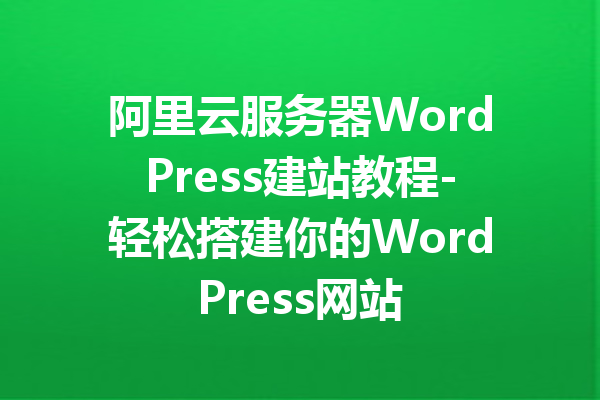 阿里云服务器WordPress建站教程-轻松搭建你的WordPress网站
