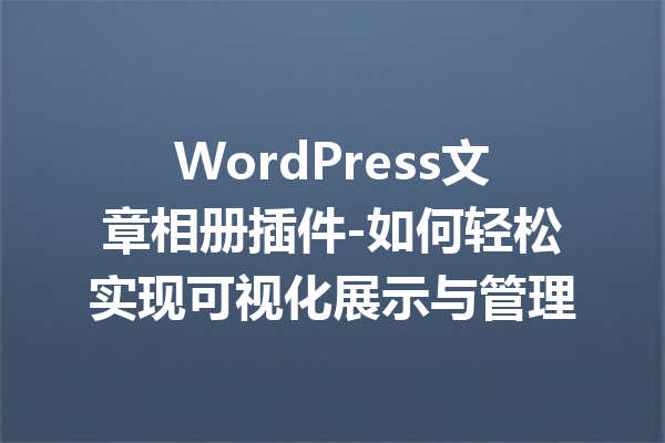 WordPress文章相册插件-如何轻松实现可视化展示与管理