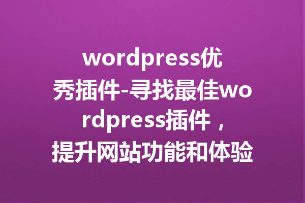 wordpress优秀插件-寻找最佳wordpress插件，提升网站功能和体验